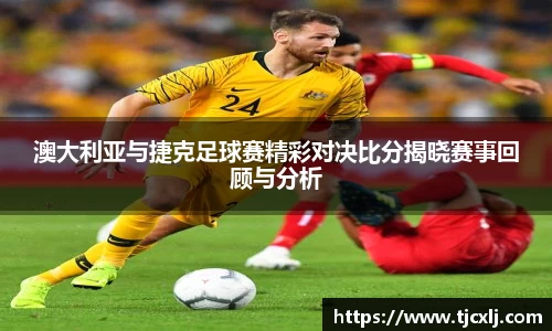 澳大利亚与捷克足球赛精彩对决比分揭晓赛事回顾与分析